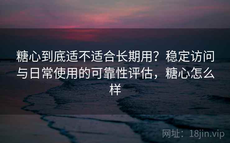 糖心到底适不适合长期用？稳定访问与日常使用的可靠性评估，糖心怎么样