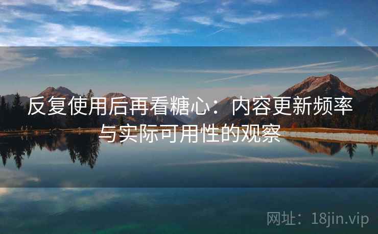 反复使用后再看糖心：内容更新频率与实际可用性的观察