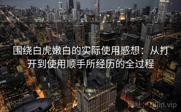 围绕白虎嫩白的实际使用感想：从打开到使用顺手所经历的全过程