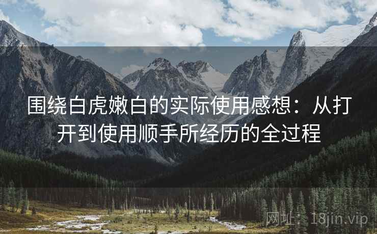 围绕白虎嫩白的实际使用感想：从打开到使用顺手所经历的全过程