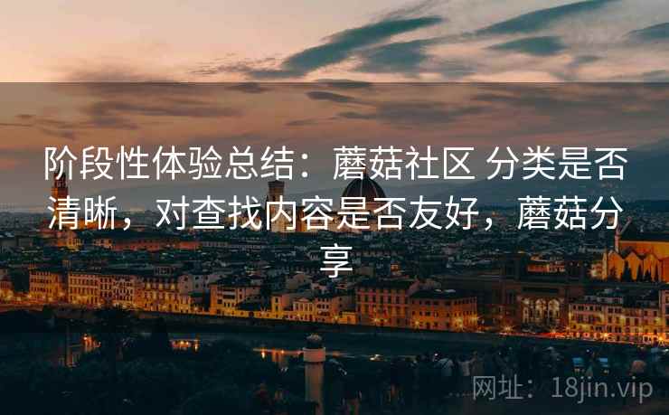 阶段性体验总结：蘑菇社区 分类是否清晰，对查找内容是否友好，蘑菇分享