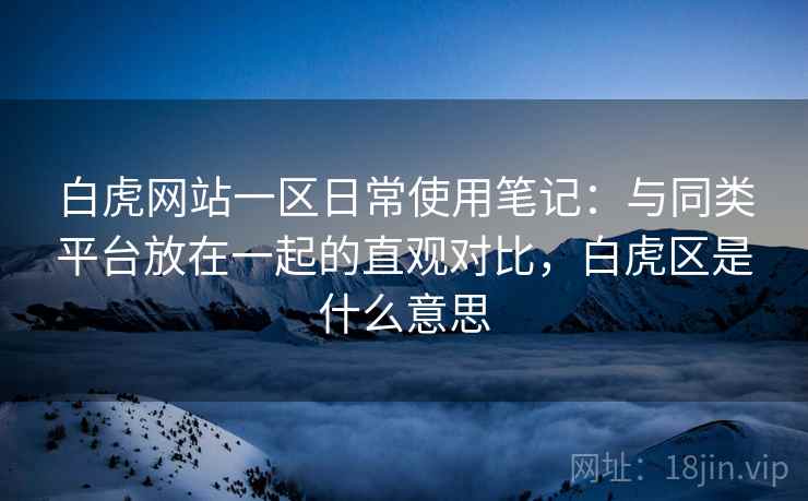 白虎网站一区日常使用笔记：与同类平台放在一起的直观对比，白虎区是什么意思
