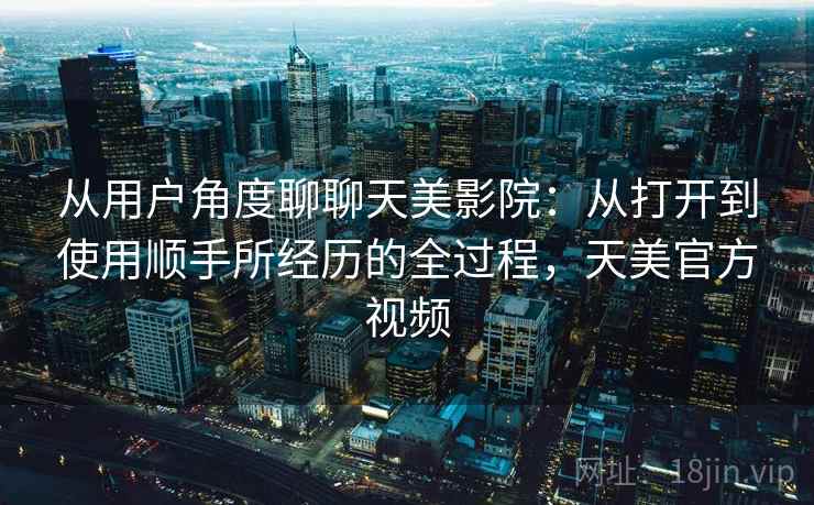 从用户角度聊聊天美影院：从打开到使用顺手所经历的全过程，天美官方视频