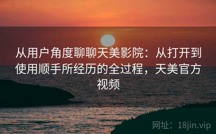 从用户角度聊聊天美影院：从打开到使用顺手所经历的全过程，天美官方视频
