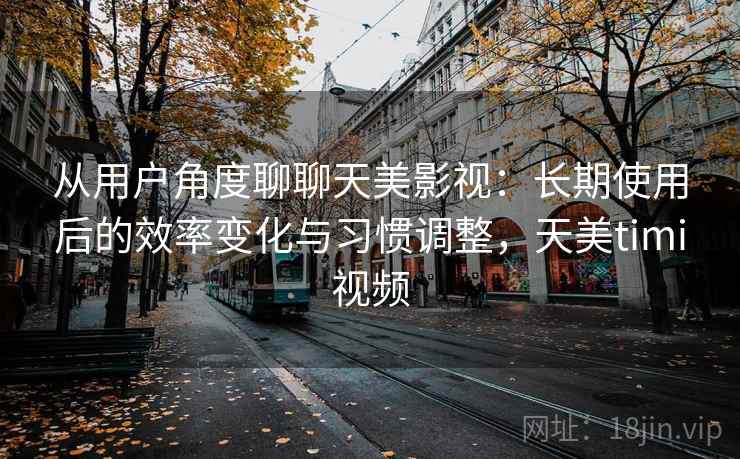 从用户角度聊聊天美影视：长期使用后的效率变化与习惯调整，天美timi视频