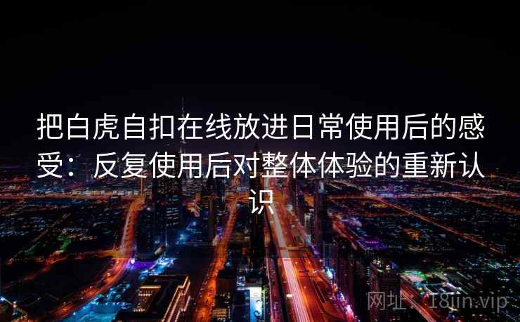 把白虎自扣在线放进日常使用后的感受：反复使用后对整体体验的重新认识