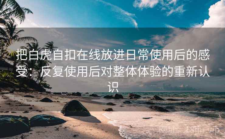 把白虎自扣在线放进日常使用后的感受：反复使用后对整体体验的重新认识