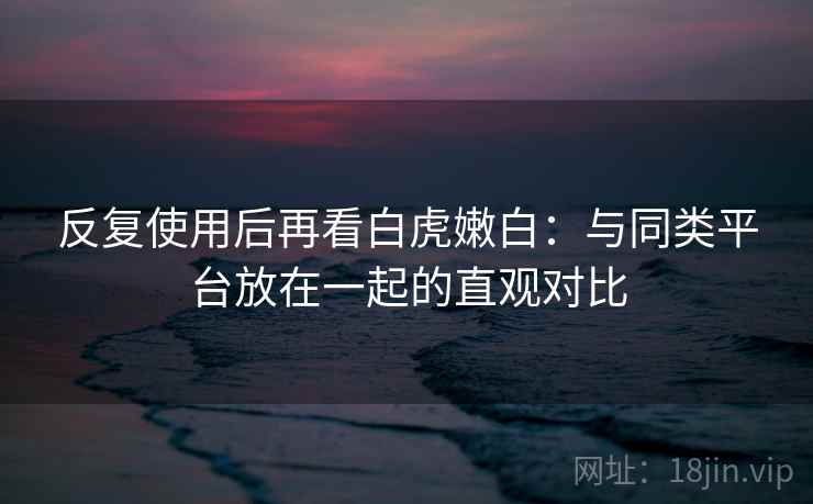 反复使用后再看白虎嫩白：与同类平台放在一起的直观对比